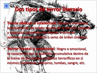 Dos tipos de terror literario Terror oblicuo o intelectual :  Blanco o metafísico, la provocación de miedo resulta de la discreta, gradual y sopesada conversión de objetos o seres de apariencia real en objetos o seres de orden siniestro. Terror frontal o emocional :  Negro o emocional, se caracteriza por la aparición acumulativa dentro de la trama de personajes u objetos terroríficos en sí mismos: fantasmas, vampiros, tumbas, sangre, etc.  