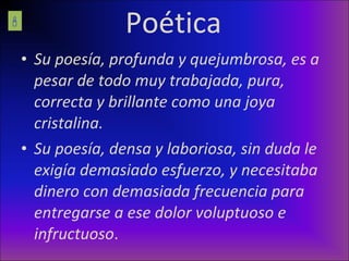 Poética Su poesía, profunda y quejumbrosa, es a pesar de todo muy trabajada, pura, correcta y brillante como una joya cristalina. Su poesía, densa y laboriosa, sin duda le exigía demasiado esfuerzo, y necesitaba dinero con demasiada frecuencia para entregarse a ese dolor voluptuoso e infructuoso .  