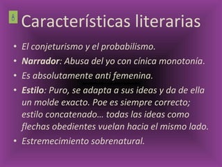 Características literarias El conjeturismo y el probabilismo.  Narrador : Abusa del yo con cínica monotonía . Es absolutamente anti femenina. Estilo : Puro, se adapta a sus ideas y da de ella un molde exacto. Poe es siempre correcto; estilo concatenado… todas las ideas como flechas obedientes vuelan hacia el mismo lado. Estremecimiento sobrenatural.  