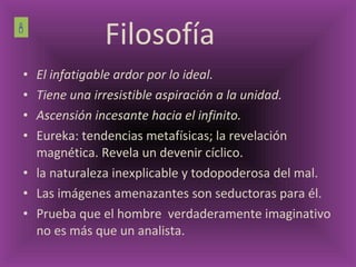 El infatigable ardor por lo ideal. Tiene una irresistible aspiración a la unidad. Ascensión incesante hacia el infinito. Eureka: tendencias metafísicas; la revelación magnética. Revela un devenir cíclico.   la naturaleza inexplicable y todopoderosa del mal. Las imágenes amenazantes son seductoras para él. Prueba que el hombre  verdaderamente imaginativo no es más que un analista. Filosofía  