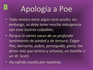 Apología a Poe Todo místico tiene algún vicio oculto ; sin embargo,  se debe tener mucha indulgencia con esos ilustres culpables. Porque lo siento nacer de un profundo sentimiento de piedad y de ternura; Edgar Poe, borracho, pobre, perseguido, paria, me atrae más que sereno y virtuoso, un Goethe o un W. Scott. Ha sufrido mucho por nosotros.  
