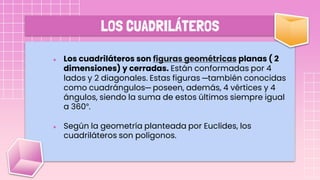 LOS CUADRILÁTEROS
● Los cuadriláteros son figuras geométricas planas ( 2
dimensiones) y cerradas. Están conformadas por 4
lados y 2 diagonales. Estas figuras ─también conocidas
como cuadrángulos─ poseen, además, 4 vértices y 4
ángulos, siendo la suma de estos últimos siempre igual
a 360°.
● Según la geometría planteada por Euclides, los
cuadriláteros son polígonos.
 