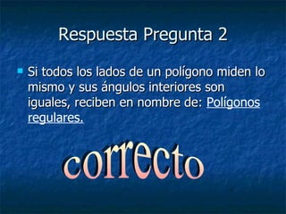 Respuesta Pregunta 2 Si todos los lados de un polígono miden lo mismo y sus ángulos interiores son iguales, reciben en nombre de:  Polígonos regulares. correcto 