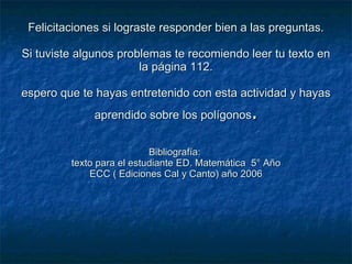 Felicitaciones si lograste responder bien a las preguntas. Si tuviste algunos problemas te recomiendo leer tu texto en la página 112. espero que te hayas entretenido con esta actividad y hayas aprendido sobre los polígonos . Bibliografía:  texto para el estudiante ED. Matemática  5° Año ECC ( Ediciones Cal y Canto) año 2006 