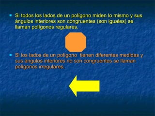 Si todos los lados de un polígono miden lo mismo y sus ángulos interiores son congruentes (son iguales) se llaman polígonos regulares. Si los lados de un polígono  tienen diferentes medidas y  sus ángulos interiores no son congruentes se llaman polígonos irregulares. 