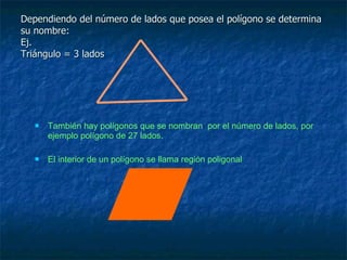 Dependiendo del número de lados que posea el polígono se determina su nombre: Ej.  Triángulo = 3 lados  También hay polígonos que se nombran  por el número de lados, por ejemplo polígono de 27 lados. El interior de un polígono se llama región poligonal 