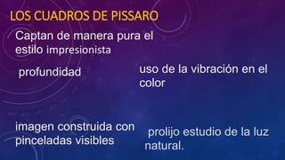 LOS CUADROS DE PISSARO
Captan de manera pura el
estilo impresionista
profundidad
imagen construida con
pinceladas visibles
uso de la vibración en el
color
prolijo estudio de la luz
natural.
 