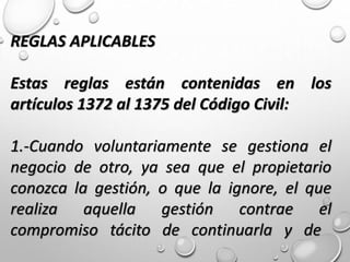 REGLAS APLICABLES
Estas reglas están contenidas en los
artículos 1372 al 1375 del Código Civil:
1.-Cuando voluntariamente se gestiona el
negocio de otro, ya sea que el propietario
conozca la gestión, o que la ignore, el que
realiza aquella gestión contrae el
compromiso tácito de continuarla y de
 