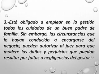 3.-Está obligado a emplear en la gestión
todos los cuidados de un buen padre de
familia. Sin embargo, las circunstancias que
le hayan conducido a encargarse del
negocio, pueden autorizar al juez para que
modere los daños y perjuicios que puedan
resultar por faltas o negligencias del gestor.
 