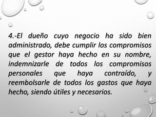 4.-El dueño cuyo negocio ha sido bien
administrado, debe cumplir los compromisos
que el gestor haya hecho en su nombre,
indemnizarle de todos los compromisos
personales que haya contraído, y
reembolsarle de todos los gastos que haya
hecho, siendo útiles y necesarios.
 