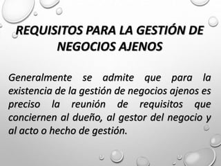 REQUISITOS PARA LA GESTIÓN DE
NEGOCIOS AJENOS
Generalmente se admite que para la
existencia de la gestión de negocios ajenos es
preciso la reunión de requisitos que
conciernen al dueño, al gestor del negocio y
al acto o hecho de gestión.
 