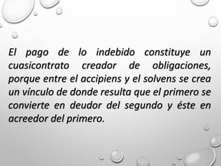 El pago de lo indebido constituye un
cuasicontrato creador de obligaciones,
porque entre el accipiens y el solvens se crea
un vínculo de donde resulta que el primero se
convierte en deudor del segundo y éste en
acreedor del primero.
 