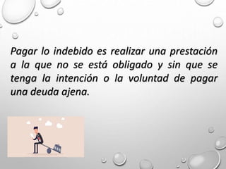 Pagar lo indebido es realizar una prestación
a la que no se está obligado y sin que se
tenga la intención o la voluntad de pagar
una deuda ajena.
 