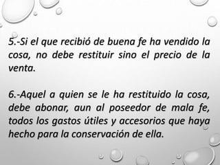 5.-Si el que recibió de buena fe ha vendido la
cosa, no debe restituir sino el precio de la
venta.
6.-Aquel a quien se le ha restituido la cosa,
debe abonar, aun al poseedor de mala fe,
todos los gastos útiles y accesorios que haya
hecho para la conservación de ella.
 