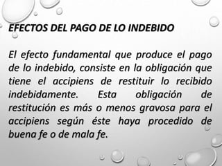 EFECTOS DEL PAGO DE LO INDEBIDO
El efecto fundamental que produce el pago
de lo indebido, consiste en la obligación que
tiene el accipiens de restituir lo recibido
indebidamente. Esta obligación de
restitución es más o menos gravosa para el
accipiens según éste haya procedido de
buena fe o de mala fe.
 