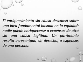 El enriquecimiento sin causa descansa sobre
una idea fundamental basada en la equidad:
nadie puede enriquecerse a expensas de otro
sin una causa legítima. Un patrimonio
resulta acrecentado sin derecho, a expensas
de una persona.
 