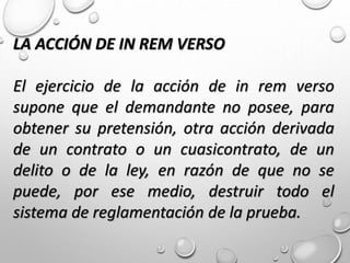 LA ACCIÓN DE IN REM VERSO
El ejercicio de la acción de in rem verso
supone que el demandante no posee, para
obtener su pretensión, otra acción derivada
de un contrato o un cuasicontrato, de un
delito o de la ley, en razón de que no se
puede, por ese medio, destruir todo el
sistema de reglamentación de la prueba.
 