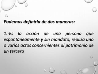 Podemos definirla de dos maneras:
1.-Es la acción de una persona que
espontáneamente y sin mandato, realiza uno
o varios actos concernientes al patrimonio de
un tercero
 
