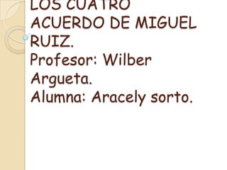 LOS CUATRO
ACUERDO DE MIGUEL
RUIZ.
Profesor: Wilber
Argueta.
Alumna: Aracely sorto.
 