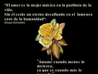 “ El amor es la mejor música en la partitura de la vida. Sin él serás un eterno desafinado en el  inmenso  coro de la humanidad“. (Roque Schneider) "Ámame cuando menos lo merezca,  ya que es cuando más lo necesito"  (Proverbio chino) 