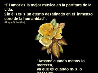 “ El amor es la mejor música en la partitura de la vida. Sin él serás un eterno desafinado en el  inmenso  coro de la humanidad“. (Roque Schneider) "Ámame cuando menos lo merezca,  ya que es cuando más lo necesito"  (Proverbio chino) 