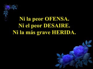 Ni la peor OFENSA.
  Ni el peor DESAIRE.
Ni la más grave HERIDA.
 