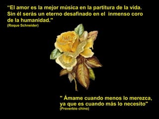 “El amor es la mejor música en la partitura de la vida.
Sin él serás un eterno desafinado en el inmenso coro
de la humanidad."
(Roque Schneider)




                     " Ámame cuando menos lo merezca,
                     ya que es cuando más lo necesito"
                     (Proverbio chino)
 