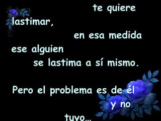 En la medida que alguien  te quiere lastimar,  en esa medida ese alguien  se lastima a sí mismo.  Pero el problema es de él  y no tuyo… 