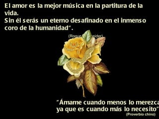 El amor es la mejor música en la partitura de la vida. Sin él serás un eterno desafinado en el inmenso  coro de la humanidad“.   (Roque  Schneider) "Ámame cuando menos lo merezca,  ya que es cuando más lo necesito"  (Proverbio chino) 