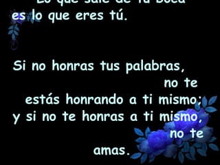 Lo que sale de tu boca  es lo que eres tú.  Si no honras tus palabras,  no te estás honrando a ti mismo; y si no te honras a ti mismo,  no te amas.   