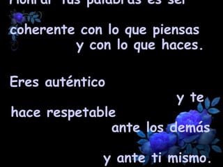 Honrar tus palabras es ser  coherente con lo que piensas  y con lo que haces.  Eres auténtico  y te hace respetable  ante los demás  y ante ti mismo.   