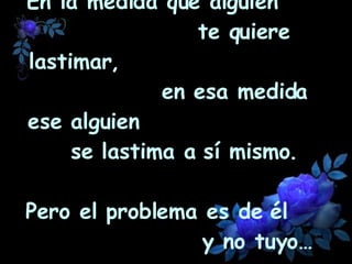 En la medida que alguien  te quiere lastimar,  en esa medida ese alguien  se lastima a sí mismo.  Pero el problema es de él  y no tuyo… 