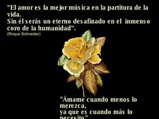 “ El amor es la mejor música en la partitura de la vida. Sin él serás un eterno desafinado en el  inmenso  coro de la humanidad“. (Roque Schneider) "Ámame cuando menos lo merezca,  ya que es cuando más lo necesito"  (Proverbio chino) 