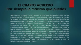EL CUARTO ACUERDO 
Haz siempre lo máximo que puedas 
Sólo hay un acuerdo más, pero es el que permite que los otros tres se 
conviertan en hábitos profundamente arraigados. El Cuarto Acuerdo 
se refiere a la realización de los tres primeros: Haz siempre lo máximo 
que puedas. Bajo cualquier circunstancia, haz siempre lo máximo que 
puedas, ni más ni menos. Pero piensa que eso va a variar de un 
momento a otro. Todas las cosas están vivas y cambian 
continuamente, de modo que, en ocasiones, lo máximo que podrás 
hacer tendrá una gran calidad, y en otras no será tan bueno. Cuando 
te despiertas renovado y lleno de vigor por la mañana, tu rendimiento 
es mejor que por la noche cuando estás agotado. Lo máximo que 
puedas hacer será distinto cuando estés sano que cuando estés 
enfermo, o cuando estés sobrio que cuando hayas bebido. Tu 
rendimiento dependerá de que resientas de maravilla y feliz o 
disgustado, enfadado o celoso. 
 