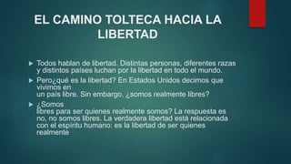 EL CAMINO TOLTECA HACIA LA 
LIBERTAD 
 Todos hablan de libertad. Distintas personas, diferentes razas 
y distintos países luchan por la libertad en todo el mundo. 
 Pero¿qué es la libertad? En Estados Unidos decimos que 
vivimos en 
un país libre. Sin embargo, ¿somos realmente libres? 
 ¿Somos 
libres para ser quienes realmente somos? La respuesta es 
no, no somos libres. La verdadera libertad está relacionada 
con el espíritu humano: es la libertad de ser quienes 
realmente 
 