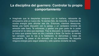 La disciplina del guerrero: Controlar tu propio 
comportamiento 
 Imagínate que te despiertas temprano por la mañana, rebosante de 
entusiasmo ante un nuevo día. Te sientes feliz, de maravilla, y dispones de 
mucha energía para afrontar ese día. Entonces, mientras desayunas, 
tienes una fuerte discusión con tu pareja, y un verdadero torrente de 
emoción sale fuera. Te enfureces, y gastas una gran parte de tu poder 
personal en la rabia que expresas. Tras la discusión, te sientes agotado, y 
lo único que quieres hacer es irte y echarte a llorar. De hecho, te sientes 
tan cansado, que te vas a la habitación, te derrumbas y tratas de 
recuperarte. Te pasas el día envuelto en tus emociones. No tequeña 
ninguna energía para seguir adelante y sólo quieres olvidarte de todo. 
 