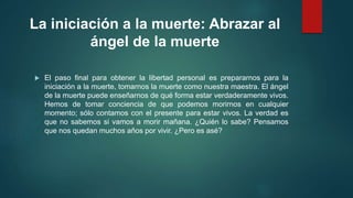 La iniciación a la muerte: Abrazar al 
ángel de la muerte 
 El paso final para obtener la libertad personal es prepararnos para la 
iniciación a la muerte, tomarnos la muerte como nuestra maestra. El ángel 
de la muerte puede enseñarnos de qué forma estar verdaderamente vivos. 
Hemos de tomar conciencia de que podemos morirnos en cualquier 
momento; sólo contamos con el presente para estar vivos. La verdad es 
que no sabemos si vamos a morir mañana. ¿Quién lo sabe? Pensamos 
que nos quedan muchos años por vivir. ¿Pero es asé? 
 