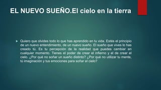 EL NUEVO SUEÑO.El cielo en la tierra 
 Quiero que olvides todo lo que has aprendido en tu vida. Estés el principio 
de un nuevo entendimiento, de un nuevo sueño. El sueño que vives lo has 
creado tú. Es tu percepción de la realidad que puedes cambiar en 
cualquier momento. Tienes el poder de crear el infierno y el de crear el 
cielo. ¿Por qué no soñar un sueño distinto? ¿Por qué no utilizar tu mente, 
tú imaginación y tus emociones para soñar el cielo? 
 