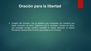 Oración para la libertad 
 Creador del Universo, hoy te pedimos que compartas con nosotros una 
fuerte comunión de amor. Sabemos que tú verdadero nombre es Amor, 
que comulgar contigo significa compartir tu misma vibración, tu misma 
frecuencia, porque teres lo único que existe en el Universo. 
 