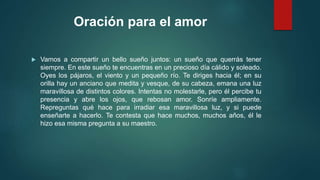 Oración para el amor 
 Vamos a compartir un bello sueño juntos: un sueño que querrás tener 
siempre. En este sueño te encuentras en un precioso día cálido y soleado. 
Oyes los pájaros, el viento y un pequeño río. Te diriges hacia él; en su 
orilla hay un anciano que medita y vesque, de su cabeza, emana una luz 
maravillosa de distintos colores. Intentas no molestarle, pero él percibe tu 
presencia y abre los ojos, que rebosan amor. Sonríe ampliamente. 
Repreguntas qué hace para irradiar esa maravillosa luz, y si puede 
enseñarte a hacerlo. Te contesta que hace muchos, muchos años, él le 
hizo esa misma pregunta a su maestro. 
