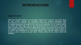 INTRODUCCION 
Espejo Humeante 
Hace tres mil años había un ser humano, igual que tú y que yo, que vivía cerca 
de una ciudad rodeada de montañas. Este ser humano estudiaba para 
convertirse en un chamán, para aprender el conocimiento de sus ancestros, pero 
no estaba totalmente de acuerdo con todo lo que aprendía. En su corazón sentía 
que debía de haber algo más. Un día, mientras dormía en una cueva, soñó que 
veía su propio cuerpo durmiendo. Salió de la cueva a una noche de luna llena. El 
cielo estaba despejado y vio una infinidad de estrellas. Entonces, algo sucedió en 
su interior que transformó su vida para siempre. Se miró las manos, sintió su 
cuerpo y oyó su propia voz que decía: “Estoy hecho de luz; estoy hecho de 
estrellas”. 
 