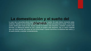La domesticación y el sueño del 
planeta Lo que ves y escuchas ahora mismo no es más que un sueño. En este mismo momento estás 
soñando. Sueñas con el cerebro despierto. Soñar es la función principal de la mente, y la mente 
sueña veinticuatro horas al día. Sueña cuando el cerebro está despierto y también cuando está 
dormido. La diferencia estriba en que, cuando el cerebro está despierto, hay un marco material 
que nos hace percibir las cosas de una forma lineal. Cuando dormimos no tenemos ese marco, y 
el sueño tiende a cambiar constantemente. 
 