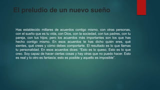El preludio de un nuevo sueño 
Has establecido millares de acuerdos contigo mismo, con otras personas, 
con el sueño que es tu vida, con Dios, con la sociedad, con tus padres, con tu 
pareja, con tus hijos; pero los acuerdos más importantes son los que has 
hecho contigo mismo. En esos acuerdos te has dicho quién eres, qué 
sientes, qué crees y cómo debes comportarte. El resultado es lo que llamas 
tu personalidad. En esos acuerdos dices: “Esto es lo queso. Esto es lo que 
creo. Soy capaz de hacer ciertas cosas y hay otras que no puedo hacer. Esto 
es real y lo otro es fantasía; esto es posible y aquello es imposible”. 
 