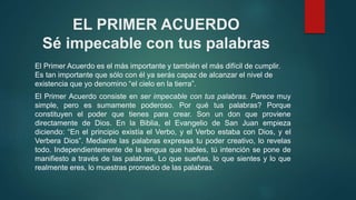 EL PRIMER ACUERDO 
Sé impecable con tus palabras 
El Primer Acuerdo es el más importante y también el más difícil de cumplir. 
Es tan importante que sólo con él ya serás capaz de alcanzar el nivel de 
existencia que yo denomino “el cielo en la tierra”. 
El Primer Acuerdo consiste en ser impecable con tus palabras. Parece muy 
simple, pero es sumamente poderoso. Por qué tus palabras? Porque 
constituyen el poder que tienes para crear. Son un don que proviene 
directamente de Dios. En la Biblia, el Evangelio de San Juan empieza 
diciendo: “En el principio existía el Verbo, y el Verbo estaba con Dios, y el 
Verbera Dios”. Mediante las palabras expresas tu poder creativo, lo revelas 
todo. Independientemente de la lengua que hables, tú intención se pone de 
manifiesto a través de las palabras. Lo que sueñas, lo que sientes y lo que 
realmente eres, lo muestras promedio de las palabras. 
 