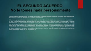 EL SEGUNDO ACUERDO 
No te tomes nada personalmente 
Los tres acuerdos siguientes nacen, en realidad, del primero. El Segundo Acuerdo consiste en no tomarte nada personalmente. 
Suceda lo que suceda a tu alrededor, no te lo tomes personalmente. 
Utilizando un ejemplo anterior, si te encuentro en la calle y te digo: “¡Eh, eres un estúpido!”, sin conocerte, nome refiero a ti, sino a 
mí. Si te lo tomas personalmente, tal vezte creas que eres un estúpido. Quizá te digas a ti mismo:“¿Cómo lo sabe? ¿Acaso es 
clarividente o es que todos pueden ver lo estúpido que soy?". Te lo tomas personalmente porque estás de acuerdo con cualquier 
cosa que se diga. Y tan pronto como estás de acuerdo, el veneno te recorre y te encuentras atrapado en el sueño del infierno. El 
motivo de que estés atrapado es lo que llamamos “la importancia personal”. La importancia personal, o el tomarse las cosas 
personalmente, es la expresión máxima del egoísmo, porque consideramos que todo gira a nuestro alrededor. Durante el periodo 
de nuestra educación (o demuestra domesticación), aprendimos a tomarnos todas las cosas de forma personal. Creemos que 
somos responsables de todo. Yo, yo, yo y siempre yo! 
 