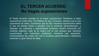 EL TERCER ACUERDO 
No hagas suposiciones 
El Tercer Acuerdo consiste en no hacer suposiciones. Tendemos a hacer 
suposiciones sobre todo. El problema es que, al hacerlo, creemos que lo que 
suponemos es cierto. Juraríamos que es real. Hacemos suposiciones sobre 
lo que los demás hacen o piensan -nos lo tomamos personalmente-, y 
después, los culpamos y reaccionamos enviando veneno emocional con 
nuestras palabras. Este es el motivo por el cual siempre que hacemos 
suposiciones, nos buscamos problemas. Hacemos una suposición, 
comprendemos las cosas mal, nos lo tomamos personalmente y acabamos 
haciendo un gran drama de nada. 
 