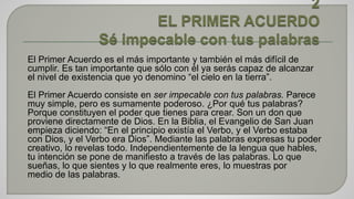 El Primer Acuerdo es el más importante y también el más difícil de 
cumplir. Es tan importante que sólo con él ya serás capaz de alcanzar 
el nivel de existencia que yo denomino “el cielo en la tierra”. 
El Primer Acuerdo consiste en ser impecable con tus palabras. Parece 
muy simple, pero es sumamente poderoso. ¿Por qué tus palabras? 
Porque constituyen el poder que tienes para crear. Son un don que 
proviene directamente de Dios. En la Biblia, el Evangelio de San Juan 
empieza diciendo: “En el principio existía el Verbo, y el Verbo estaba 
con Dios, y el Verbo era Dios”. Mediante las palabras expresas tu poder 
creativo, lo revelas todo. Independientemente de la lengua que hables, 
tu intención se pone de manifiesto a través de las palabras. Lo que 
sueñas, lo que sientes y lo que realmente eres, lo muestras por 
medio de las palabras. 
 