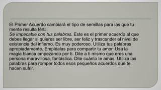 El Primer Acuerdo cambiará el tipo de semillas para las que tu 
mente resulta fértil. 
Sé impecable con tus palabras. Este es el primer acuerdo al que 
debes llegar si quieres ser libre, ser feliz y trascender el nivel de 
existencia del infierno. Es muy poderoso. Utiliza tus palabras 
apropiadamente. Empléalas para compartir tu amor. Usa la 
magia blanca empezando por ti. Dite a ti mismo que eres una 
persona maravillosa, fantástica. Dite cuánto te amas. Utiliza las 
palabras para romper todos esos pequeños acuerdos que te 
hacen sufrir. 
 