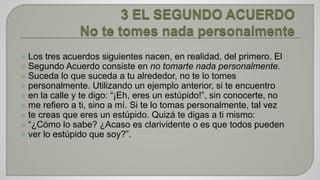 Los tres acuerdos siguientes nacen, en realidad, del primero. El 
 Segundo Acuerdo consiste en no tomarte nada personalmente. 
 Suceda lo que suceda a tu alrededor, no te lo tomes 
 personalmente. Utilizando un ejemplo anterior, si te encuentro 
 en la calle y te digo: “¡Eh, eres un estúpido!”, sin conocerte, no 
 me refiero a ti, sino a mí. Si te lo tomas personalmente, tal vez 
 te creas que eres un estúpido. Quizá te digas a ti mismo: 
 “¿Cómo lo sabe? ¿Acaso es clarividente o es que todos pueden 
 ver lo estúpido que soy?”. 
 