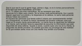 Sea lo que sea lo que la gente haga, piense o diga, no te lo tomes personalmente. 
Si te dice que eres maravilloso, no lo dice 
por ti. Tú sabes que eres maravilloso. No es necesario que otras 
personas te lo digan para creerlo. No te tomes nada personalmente. Aun cuando 
alguien agarrase una pistola y te disparase en la cabeza, no sería nada personal. 
Incluso hasta ese extremo. 
Ni siquiera las opiniones que tienes sobre ti mismo son necesariamente verdad; 
por consiguiente, no tienes la menor necesidad de tomarte cualquier cosa que 
oigas en tu propia mente personalmente. La mente tiene la capacidad de hablarse 
a sí misma, pero también tiene la capacidad de escuchar la información que está 
disponible de otras esferas. Quizás a veces, cuando oyes una voz en tu mente, te 
preguntes de dónde proviene. Es posible que esta voz provenga de otra realidad 
en la que existan seres vivos con una mente muy similar a la humana. 
 